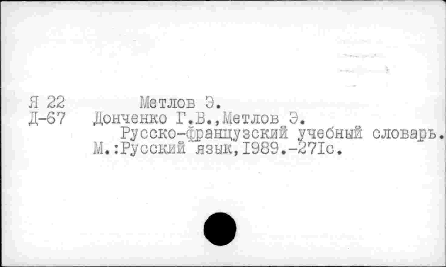 ﻿Я 22 Метлов Э.
Д-67 Донченко Г.В.,Метлов Э.
Русско-французский учебный словарь.
М.:Русский язык,1989.-271с.